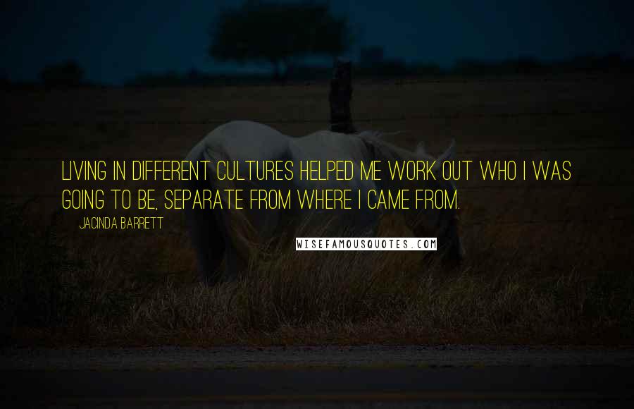 Jacinda Barrett Quotes: Living in different cultures helped me work out who I was going to be, separate from where I came from.