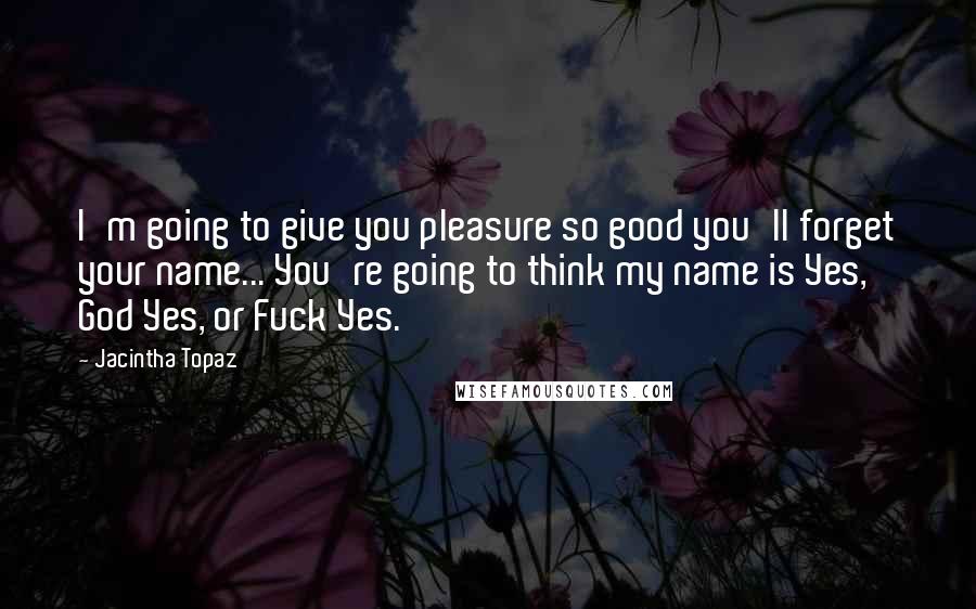 Jacintha Topaz Quotes: I'm going to give you pleasure so good you'll forget your name... You're going to think my name is Yes, God Yes, or Fuck Yes.