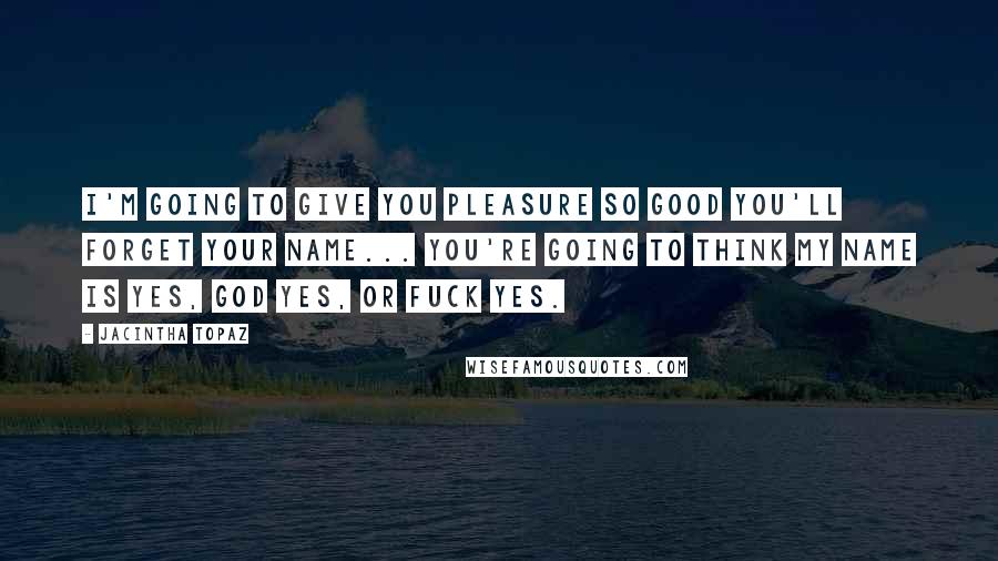 Jacintha Topaz Quotes: I'm going to give you pleasure so good you'll forget your name... You're going to think my name is Yes, God Yes, or Fuck Yes.