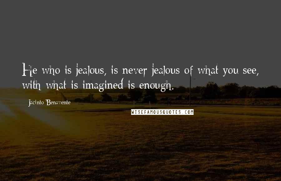 Jacinto Benavente Quotes: He who is jealous, is never jealous of what you see, with what is imagined is enough.