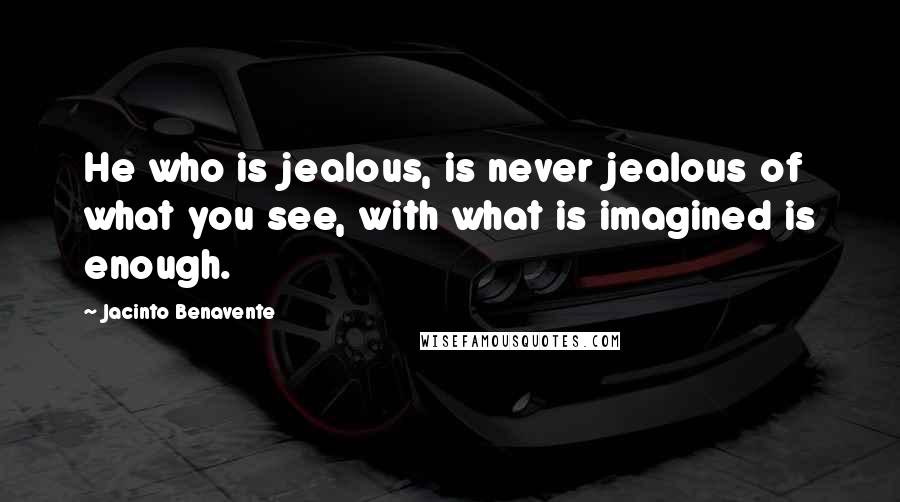 Jacinto Benavente Quotes: He who is jealous, is never jealous of what you see, with what is imagined is enough.