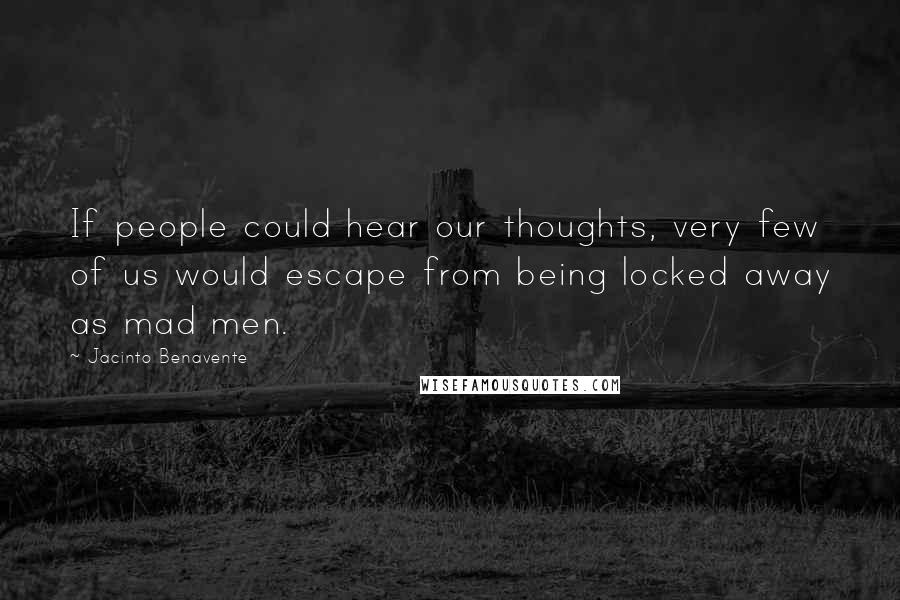 Jacinto Benavente Quotes: If people could hear our thoughts, very few of us would escape from being locked away as mad men.