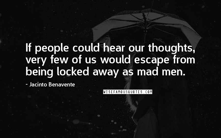 Jacinto Benavente Quotes: If people could hear our thoughts, very few of us would escape from being locked away as mad men.