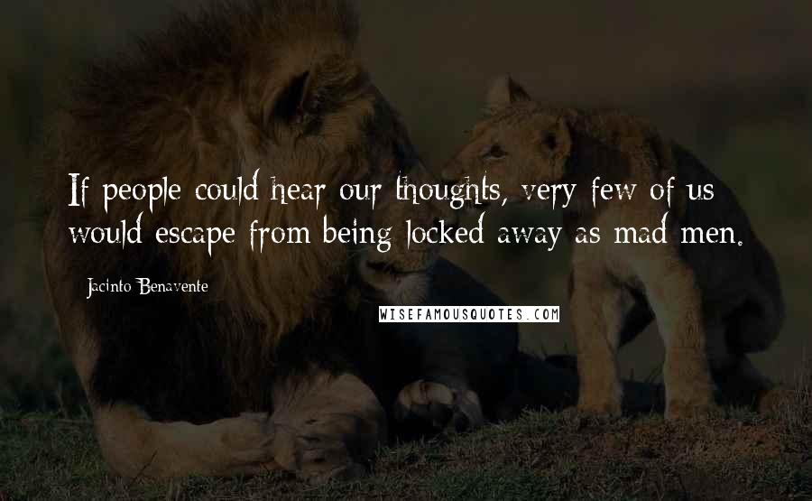 Jacinto Benavente Quotes: If people could hear our thoughts, very few of us would escape from being locked away as mad men.
