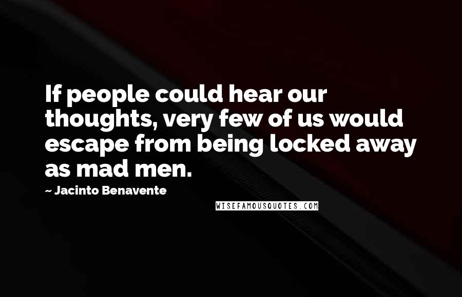 Jacinto Benavente Quotes: If people could hear our thoughts, very few of us would escape from being locked away as mad men.