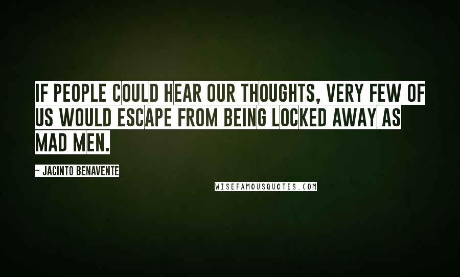 Jacinto Benavente Quotes: If people could hear our thoughts, very few of us would escape from being locked away as mad men.