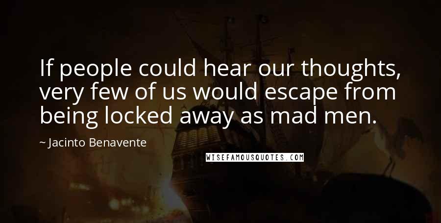 Jacinto Benavente Quotes: If people could hear our thoughts, very few of us would escape from being locked away as mad men.