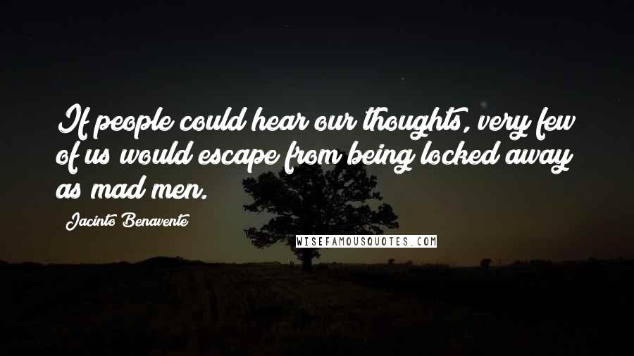 Jacinto Benavente Quotes: If people could hear our thoughts, very few of us would escape from being locked away as mad men.