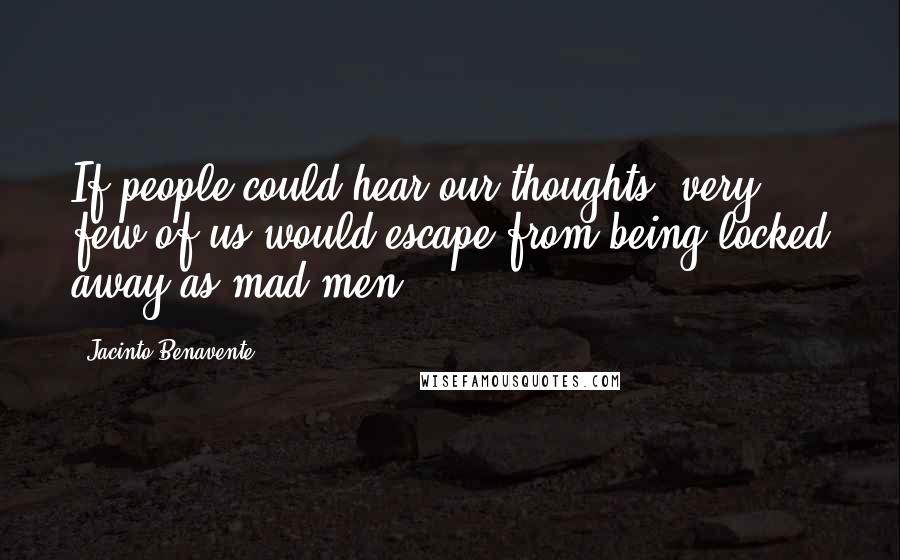 Jacinto Benavente Quotes: If people could hear our thoughts, very few of us would escape from being locked away as mad men.