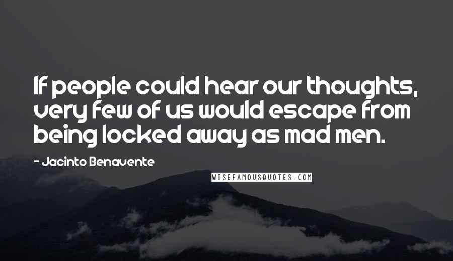 Jacinto Benavente Quotes: If people could hear our thoughts, very few of us would escape from being locked away as mad men.