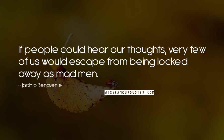 Jacinto Benavente Quotes: If people could hear our thoughts, very few of us would escape from being locked away as mad men.