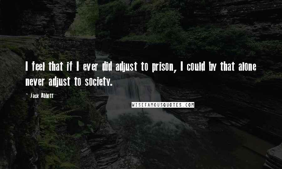 Jack Abbott Quotes: I feel that if I ever did adjust to prison, I could by that alone never adjust to society.