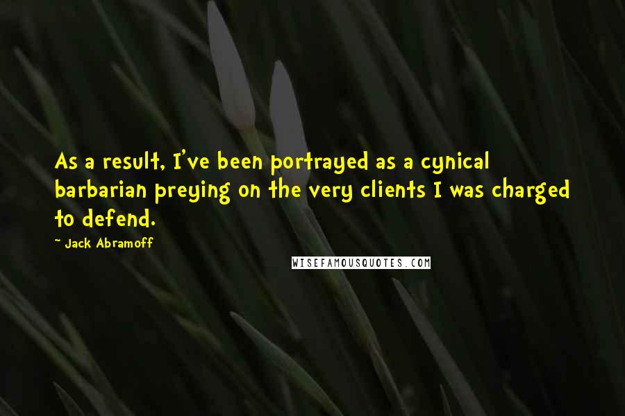 Jack Abramoff Quotes: As a result, I've been portrayed as a cynical barbarian preying on the very clients I was charged to defend.
