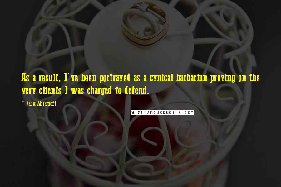 Jack Abramoff Quotes: As a result, I've been portrayed as a cynical barbarian preying on the very clients I was charged to defend.