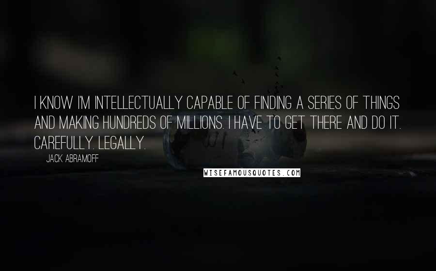 Jack Abramoff Quotes: I know I'm intellectually capable of finding a series of things and making hundreds of millions. I have to get there and do it. Carefully. Legally.