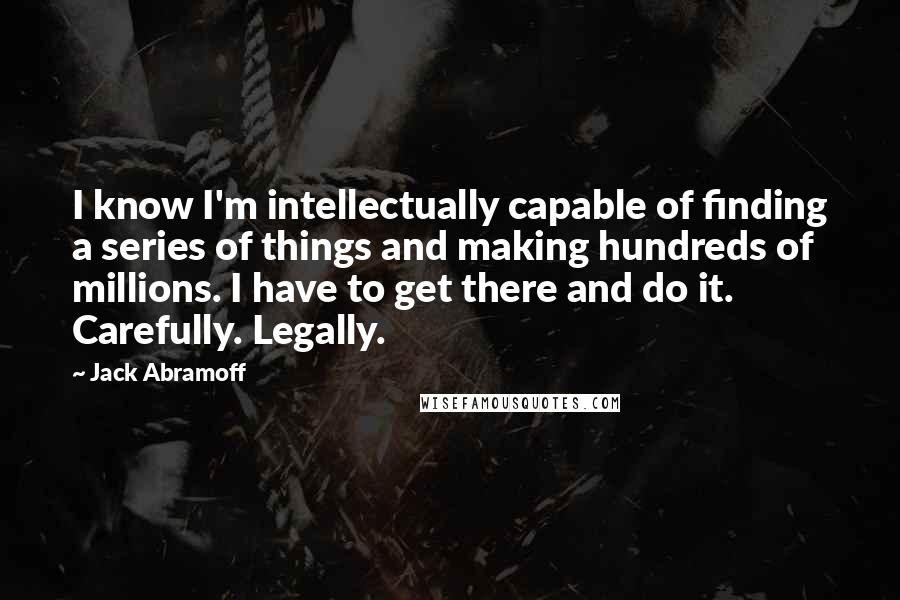 Jack Abramoff Quotes: I know I'm intellectually capable of finding a series of things and making hundreds of millions. I have to get there and do it. Carefully. Legally.