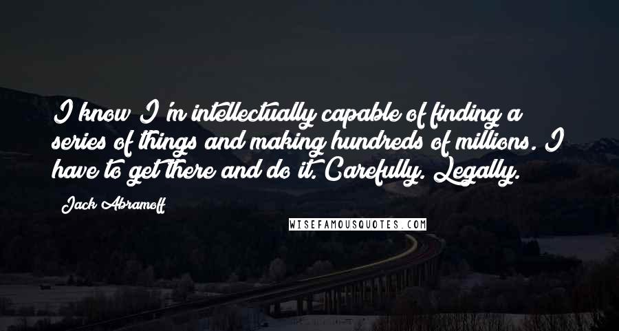 Jack Abramoff Quotes: I know I'm intellectually capable of finding a series of things and making hundreds of millions. I have to get there and do it. Carefully. Legally.