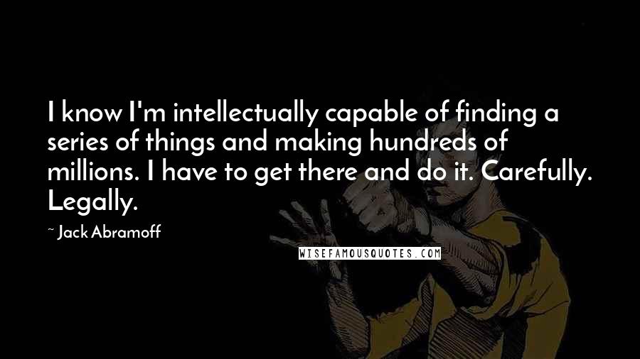 Jack Abramoff Quotes: I know I'm intellectually capable of finding a series of things and making hundreds of millions. I have to get there and do it. Carefully. Legally.