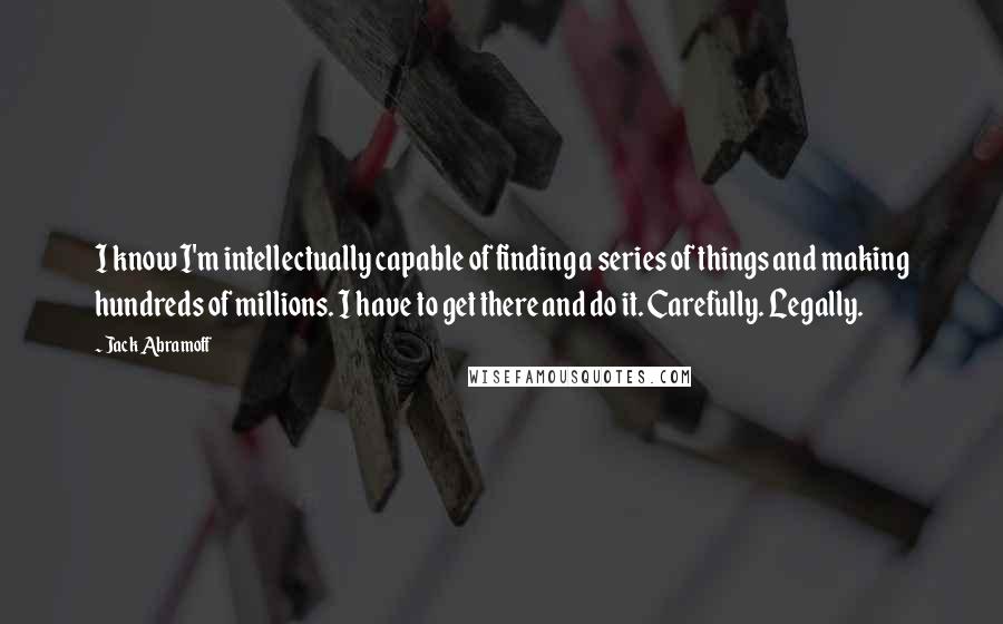 Jack Abramoff Quotes: I know I'm intellectually capable of finding a series of things and making hundreds of millions. I have to get there and do it. Carefully. Legally.