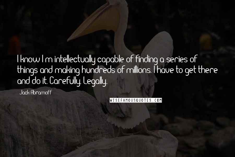 Jack Abramoff Quotes: I know I'm intellectually capable of finding a series of things and making hundreds of millions. I have to get there and do it. Carefully. Legally.