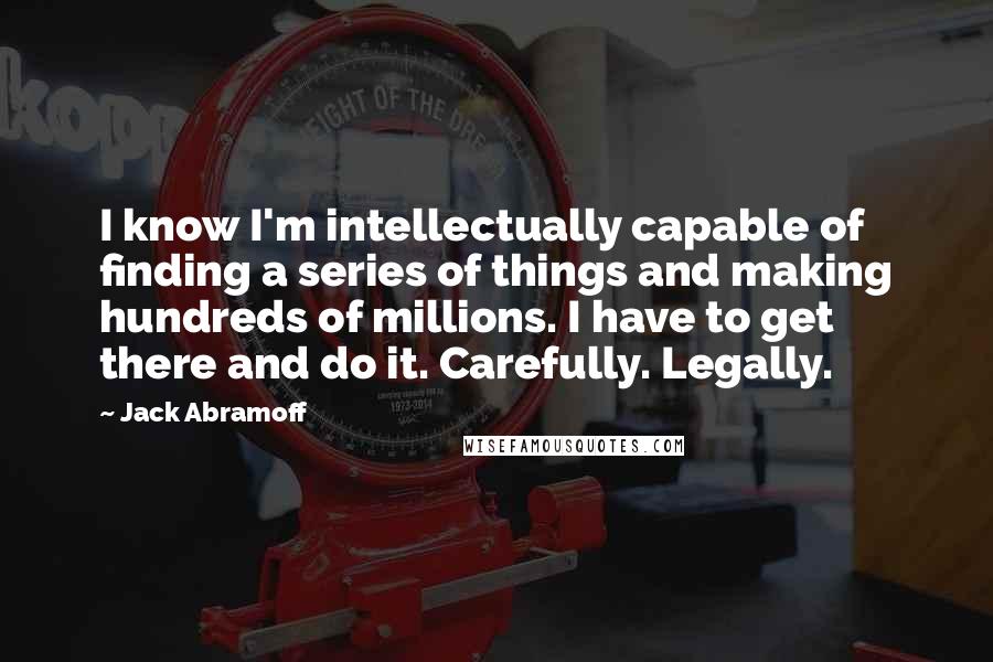 Jack Abramoff Quotes: I know I'm intellectually capable of finding a series of things and making hundreds of millions. I have to get there and do it. Carefully. Legally.
