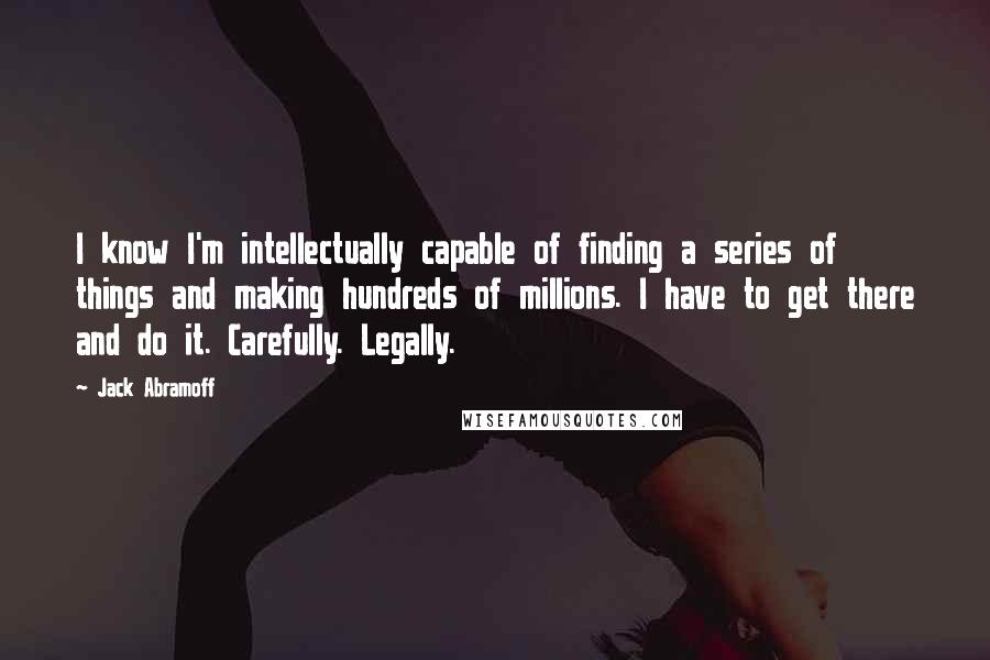 Jack Abramoff Quotes: I know I'm intellectually capable of finding a series of things and making hundreds of millions. I have to get there and do it. Carefully. Legally.