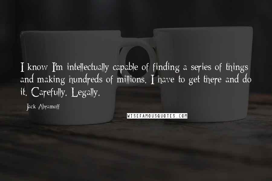 Jack Abramoff Quotes: I know I'm intellectually capable of finding a series of things and making hundreds of millions. I have to get there and do it. Carefully. Legally.