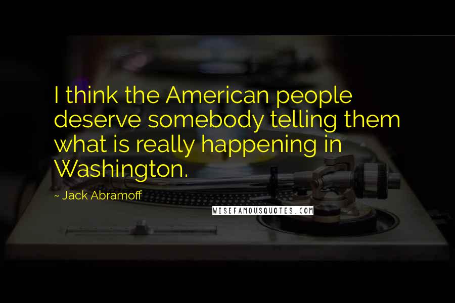 Jack Abramoff Quotes: I think the American people deserve somebody telling them what is really happening in Washington.
