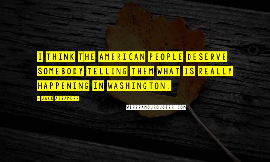 Jack Abramoff Quotes: I think the American people deserve somebody telling them what is really happening in Washington.