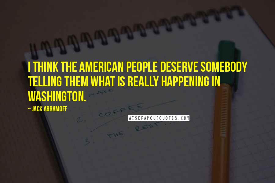 Jack Abramoff Quotes: I think the American people deserve somebody telling them what is really happening in Washington.