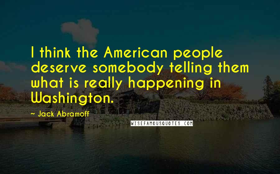 Jack Abramoff Quotes: I think the American people deserve somebody telling them what is really happening in Washington.