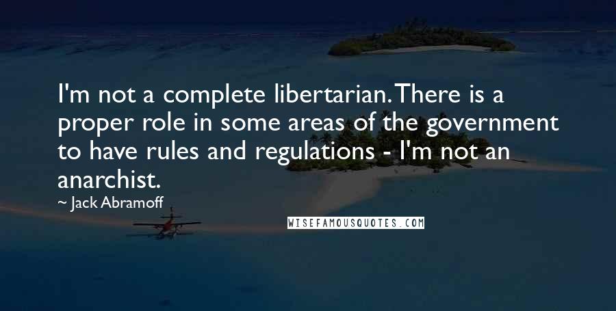 Jack Abramoff Quotes: I'm not a complete libertarian. There is a proper role in some areas of the government to have rules and regulations - I'm not an anarchist.