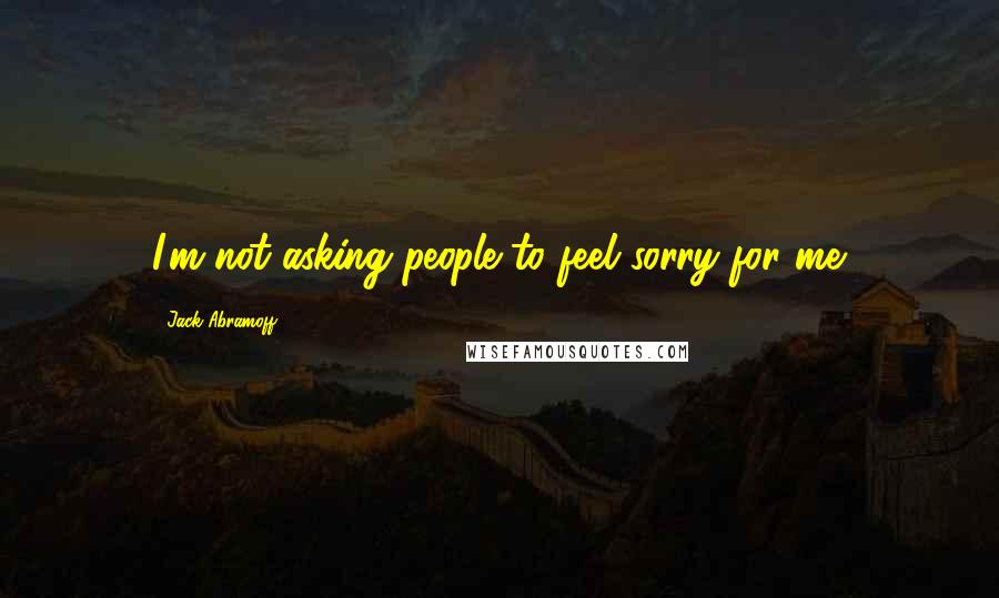 Jack Abramoff Quotes: I'm not asking people to feel sorry for me.