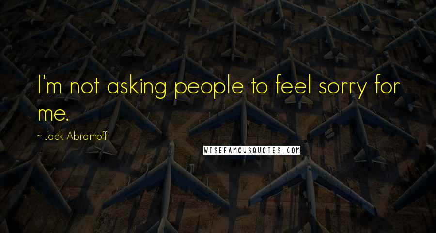 Jack Abramoff Quotes: I'm not asking people to feel sorry for me.