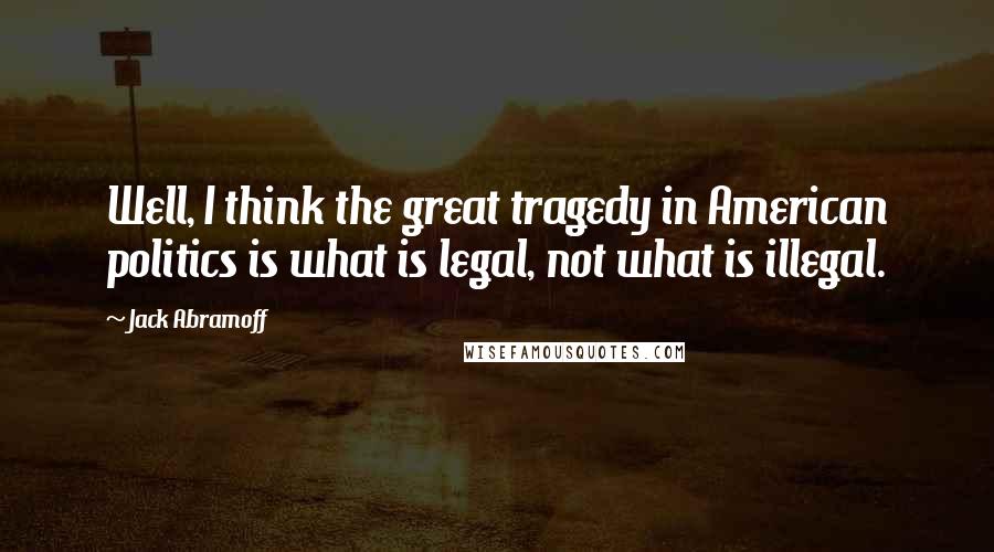 Jack Abramoff Quotes: Well, I think the great tragedy in American politics is what is legal, not what is illegal.