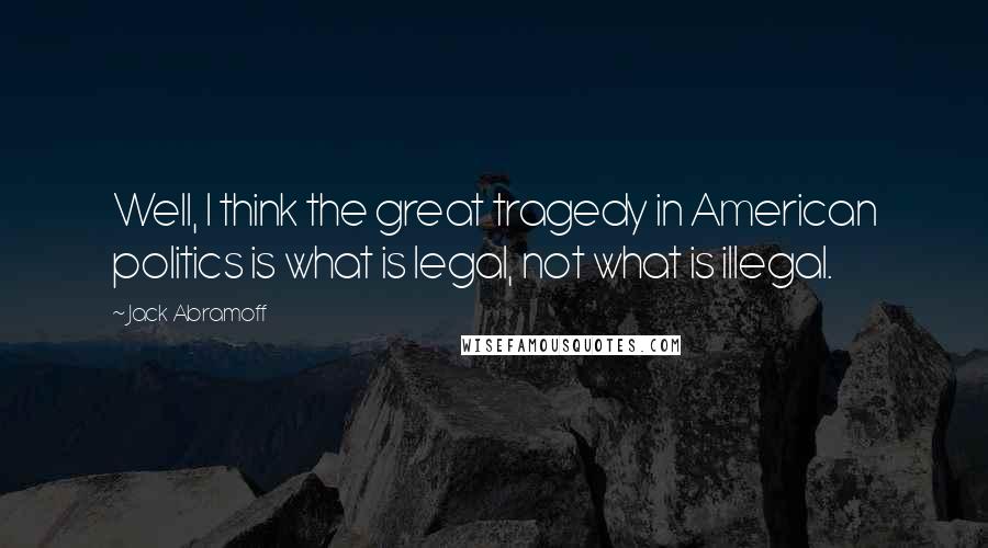 Jack Abramoff Quotes: Well, I think the great tragedy in American politics is what is legal, not what is illegal.