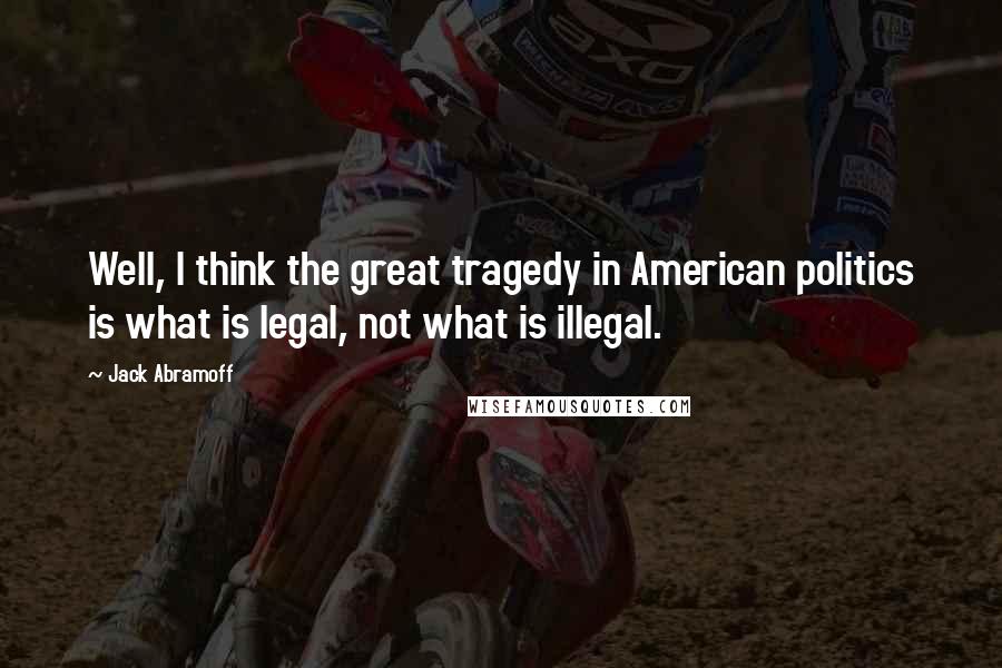 Jack Abramoff Quotes: Well, I think the great tragedy in American politics is what is legal, not what is illegal.