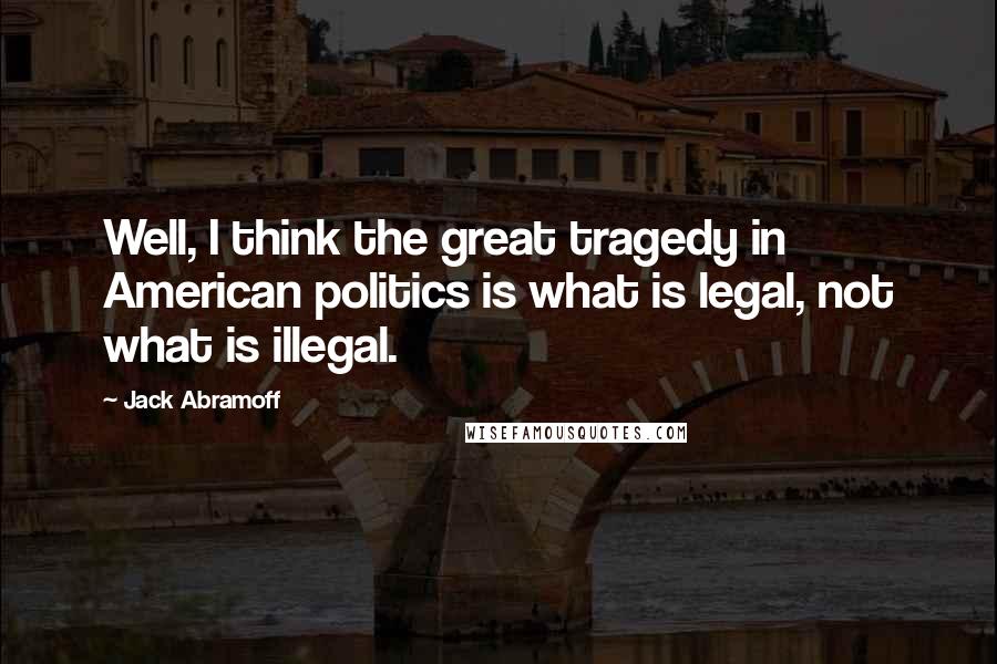 Jack Abramoff Quotes: Well, I think the great tragedy in American politics is what is legal, not what is illegal.