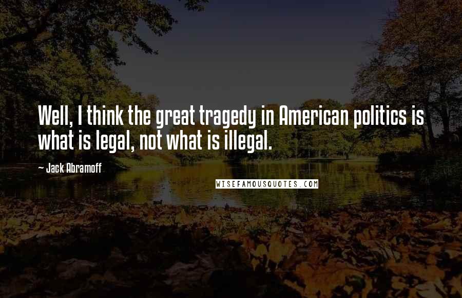 Jack Abramoff Quotes: Well, I think the great tragedy in American politics is what is legal, not what is illegal.