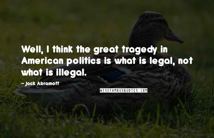 Jack Abramoff Quotes: Well, I think the great tragedy in American politics is what is legal, not what is illegal.