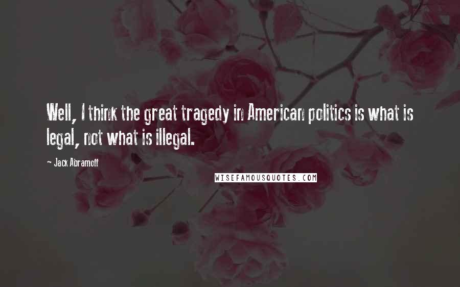 Jack Abramoff Quotes: Well, I think the great tragedy in American politics is what is legal, not what is illegal.