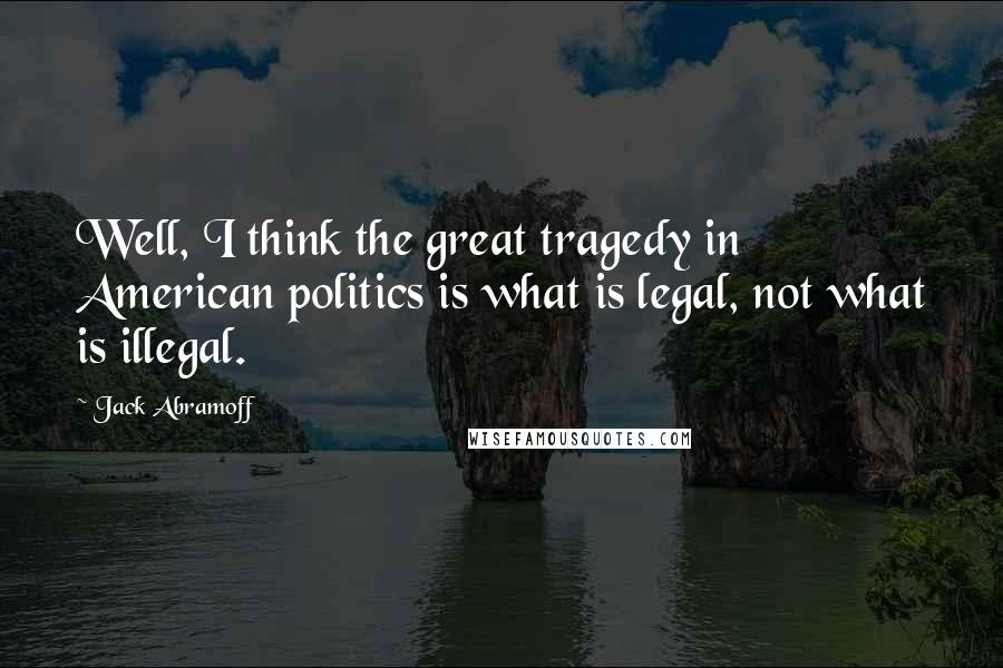 Jack Abramoff Quotes: Well, I think the great tragedy in American politics is what is legal, not what is illegal.