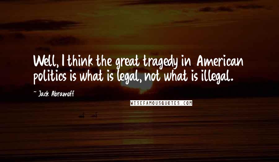 Jack Abramoff Quotes: Well, I think the great tragedy in American politics is what is legal, not what is illegal.
