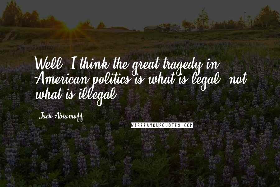 Jack Abramoff Quotes: Well, I think the great tragedy in American politics is what is legal, not what is illegal.