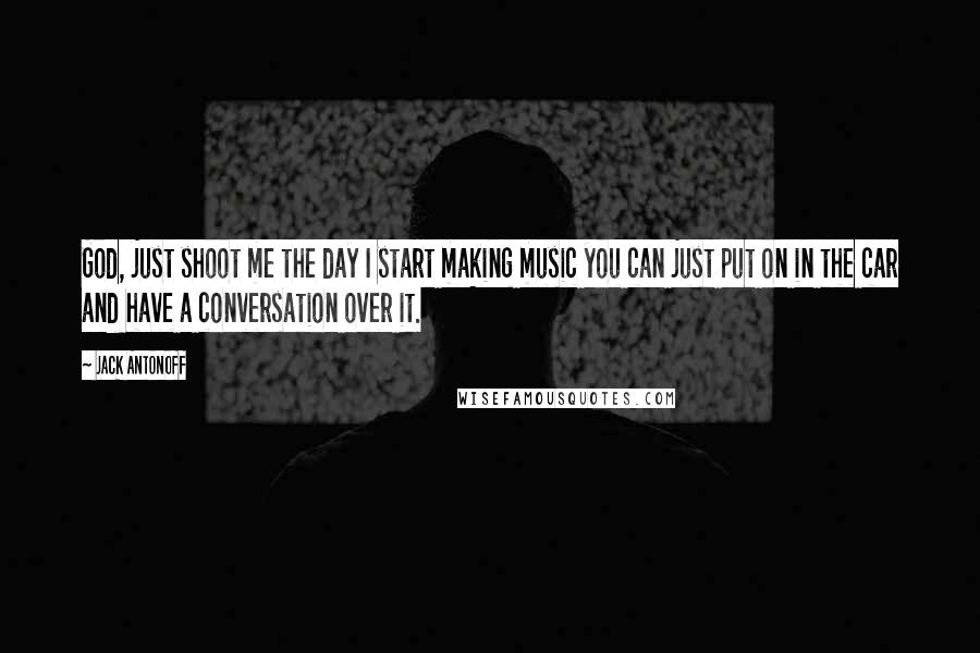 Jack Antonoff Quotes: God, just shoot me the day I start making music you can just put on in the car and have a conversation over it.