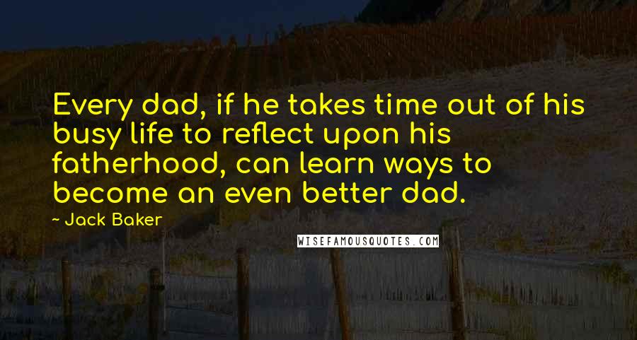 Jack Baker Quotes: Every dad, if he takes time out of his busy life to reflect upon his fatherhood, can learn ways to become an even better dad.