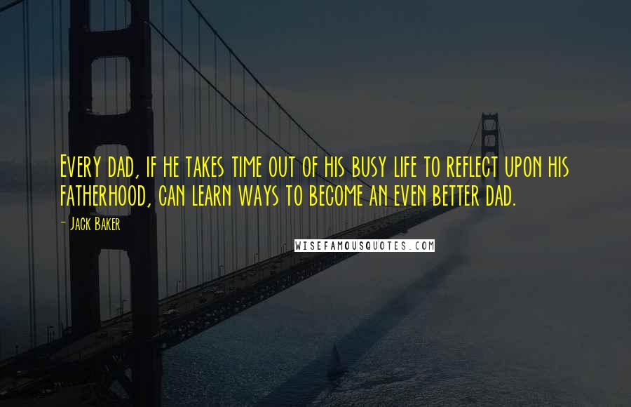 Jack Baker Quotes: Every dad, if he takes time out of his busy life to reflect upon his fatherhood, can learn ways to become an even better dad.