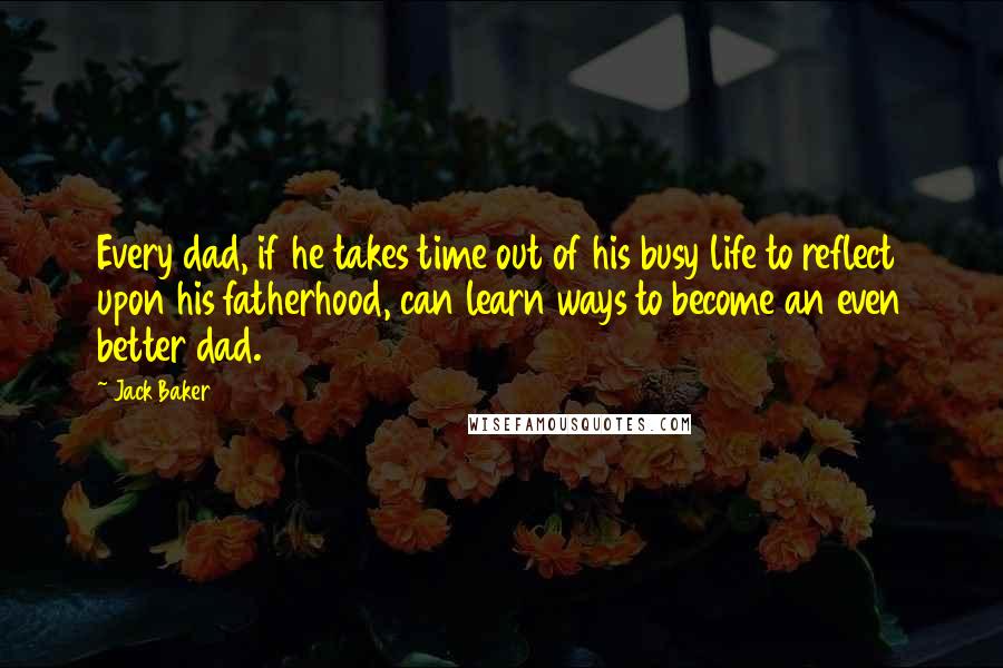 Jack Baker Quotes: Every dad, if he takes time out of his busy life to reflect upon his fatherhood, can learn ways to become an even better dad.