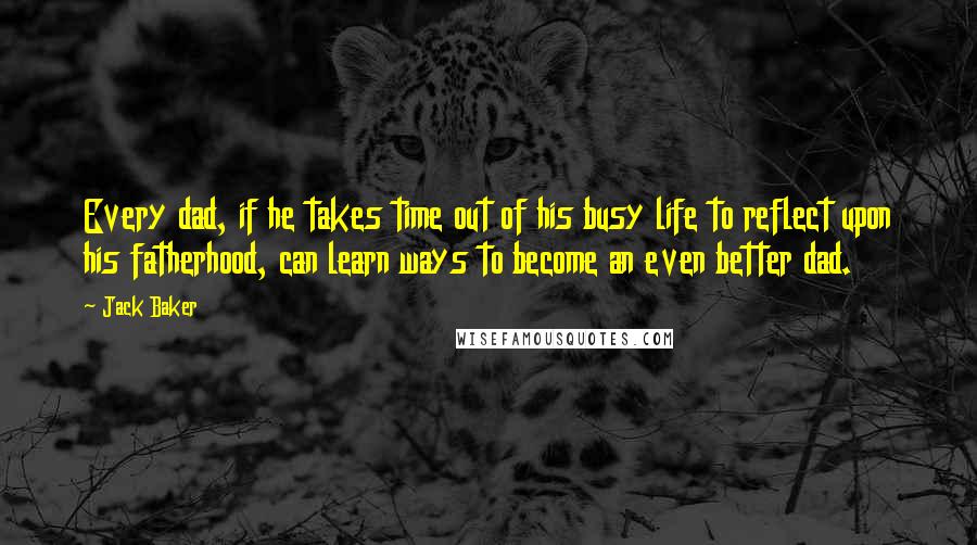 Jack Baker Quotes: Every dad, if he takes time out of his busy life to reflect upon his fatherhood, can learn ways to become an even better dad.