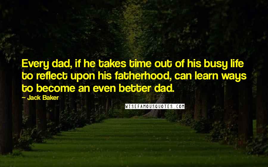 Jack Baker Quotes: Every dad, if he takes time out of his busy life to reflect upon his fatherhood, can learn ways to become an even better dad.